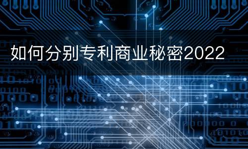 如何分别专利商业秘密2022