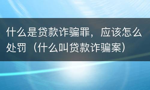 什么是贷款诈骗罪，应该怎么处罚（什么叫贷款诈骗案）