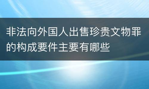 非法向外国人出售珍贵文物罪的构成要件主要有哪些