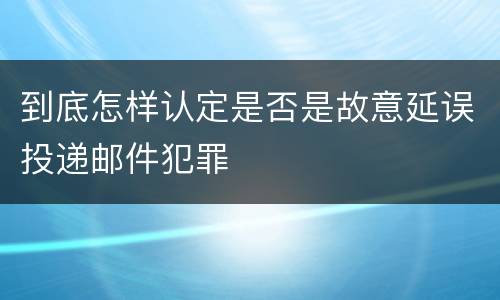 到底怎样认定是否是故意延误投递邮件犯罪