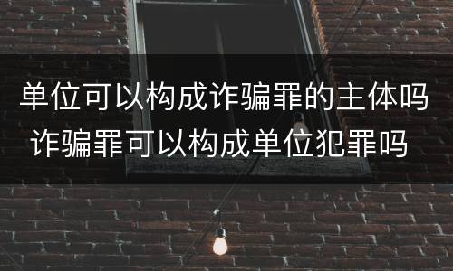 单位可以构成诈骗罪的主体吗 诈骗罪可以构成单位犯罪吗