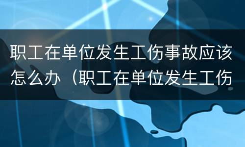 职工在单位发生工伤事故应该怎么办（职工在单位发生工伤事故应该怎么办呢）