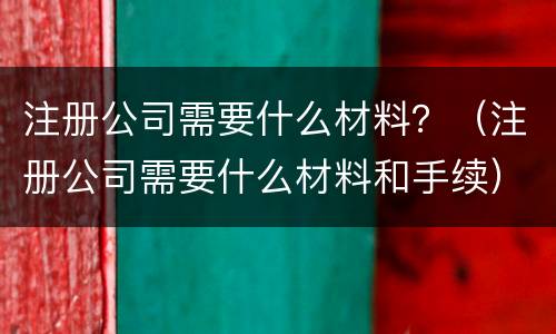 注册公司需要什么材料？（注册公司需要什么材料和手续）