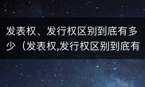 发表权、发行权区别到底有多少（发表权,发行权区别到底有多少种）