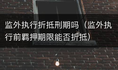 监外执行折抵刑期吗（监外执行前羁押期限能否折抵）