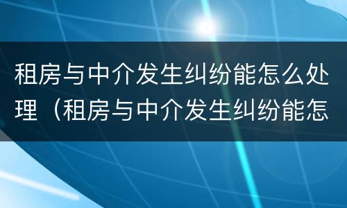 租房与中介发生纠纷能怎么处理（租房与中介发生纠纷能怎么处理吗）