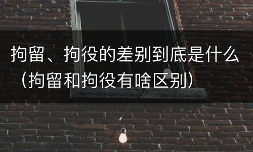 拘留、拘役的差别到底是什么（拘留和拘役有啥区别）