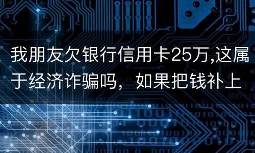 我朋友欠银行信用卡25万,这属于经济诈骗吗，如果把钱补上，会坐牢吗