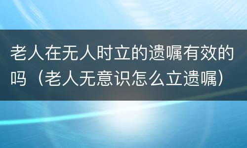 老人在无人时立的遗嘱有效的吗（老人无意识怎么立遗嘱）