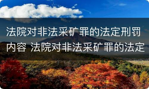 法院对非法采矿罪的法定刑罚内容 法院对非法采矿罪的法定刑罚内容是什么