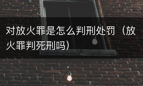 对放火罪是怎么判刑处罚（放火罪判死刑吗）