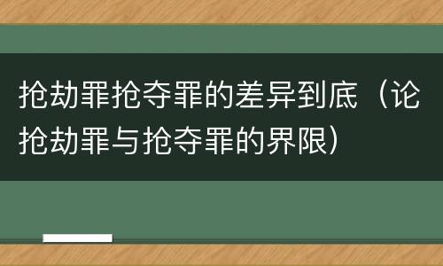 抢劫罪抢夺罪的差异到底（论抢劫罪与抢夺罪的界限）