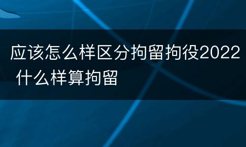 应该怎么样区分拘留拘役2022 什么样算拘留