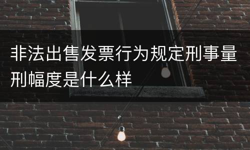 非法出售发票行为规定刑事量刑幅度是什么样