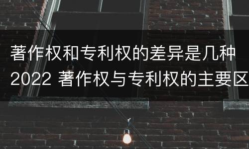 著作权和专利权的差异是几种2022 著作权与专利权的主要区别是什么?