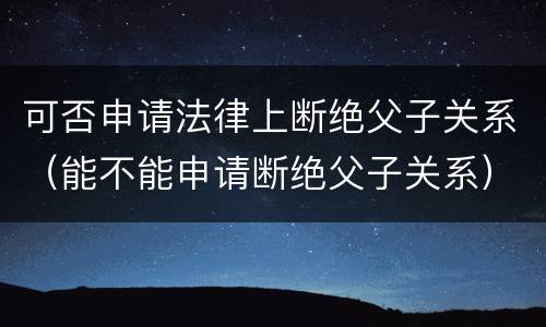 可否申请法律上断绝父子关系（能不能申请断绝父子关系）