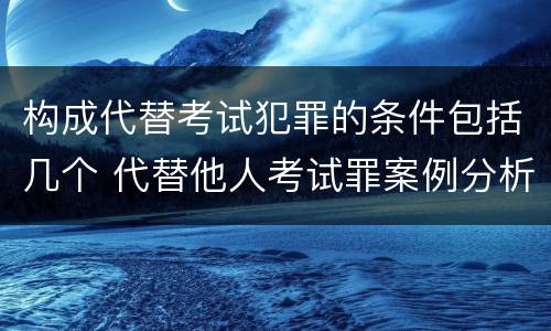 构成代替考试犯罪的条件包括几个 代替他人考试罪案例分析