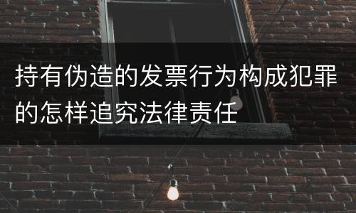 持有伪造的发票行为构成犯罪的怎样追究法律责任