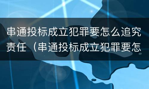 串通投标成立犯罪要怎么追究责任（串通投标成立犯罪要怎么追究责任和义务）