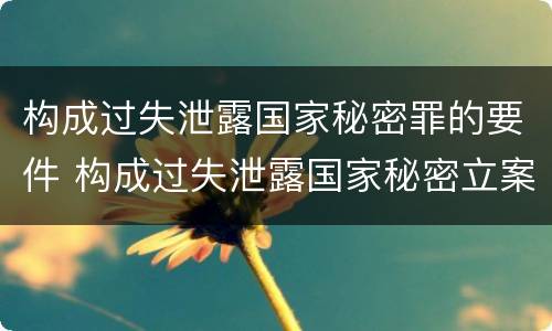 构成过失泄露国家秘密罪的要件 构成过失泄露国家秘密立案标准