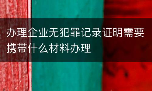 办理企业无犯罪记录证明需要携带什么材料办理