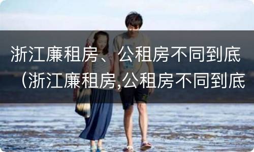 浙江廉租房、公租房不同到底（浙江廉租房,公租房不同到底怎么办）