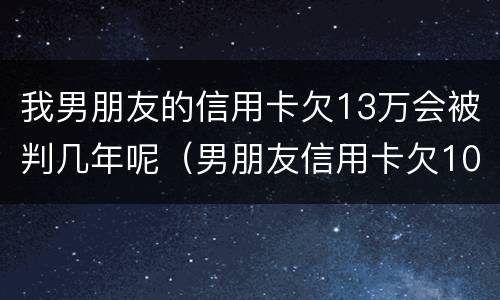 我男朋友的信用卡欠13万会被判几年呢（男朋友信用卡欠10多万 我该怎么办）