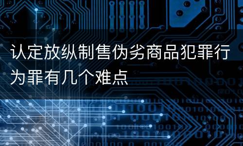 认定放纵制售伪劣商品犯罪行为罪有几个难点