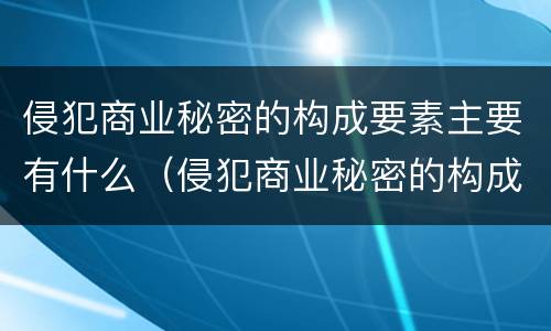 侵犯商业秘密的构成要素主要有什么（侵犯商业秘密的构成要素主要有什么特点）