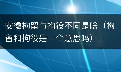 安徽拘留与拘役不同是啥（拘留和拘役是一个意思吗）