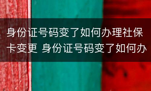 身份证号码变了如何办理社保卡变更 身份证号码变了如何办理社保卡变更