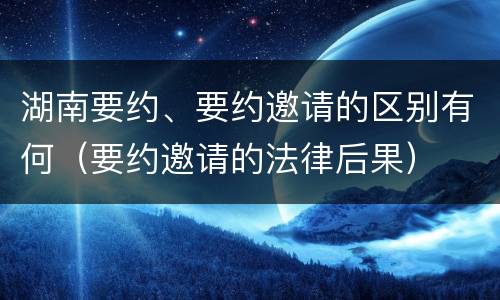 湖南要约、要约邀请的区别有何（要约邀请的法律后果）