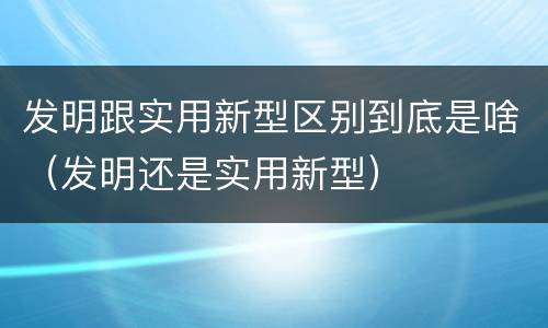 发明跟实用新型区别到底是啥（发明还是实用新型）