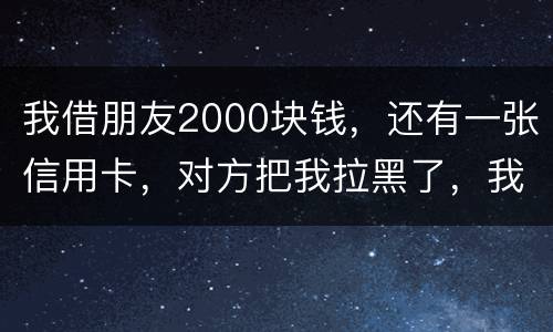 我借朋友2000块钱，还有一张信用卡，对方把我拉黑了，我怎么办