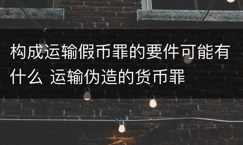 构成运输假币罪的要件可能有什么 运输伪造的货币罪