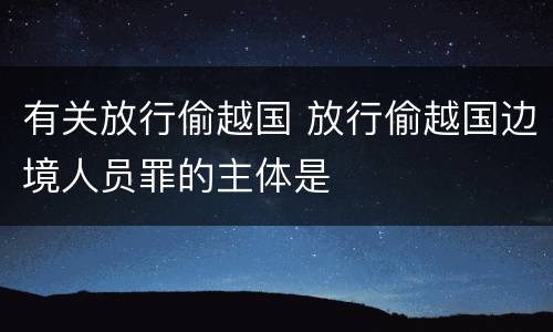 有关放行偷越国 放行偷越国边境人员罪的主体是