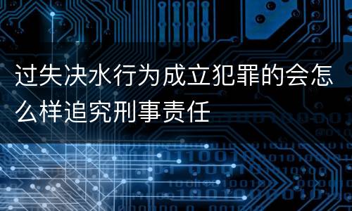 过失决水行为成立犯罪的会怎么样追究刑事责任