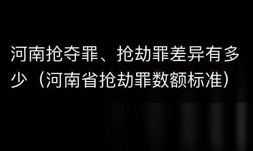 河南抢夺罪、抢劫罪差异有多少（河南省抢劫罪数额标准）