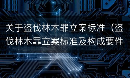 关于盗伐林木罪立案标准（盗伐林木罪立案标准及构成要件）