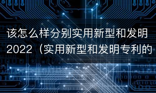 该怎么样分别实用新型和发明2022（实用新型和发明专利的区别）