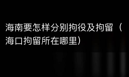 海南要怎样分别拘役及拘留（海口拘留所在哪里）