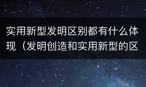 实用新型发明区别都有什么体现（发明创造和实用新型的区别）