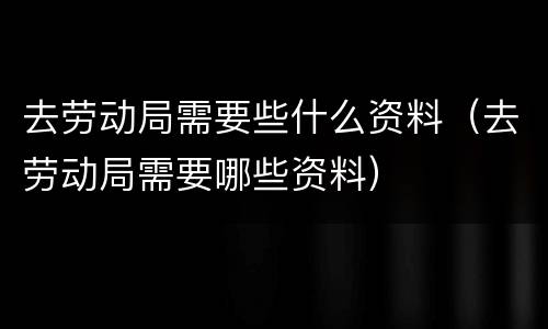 去劳动局需要些什么资料（去劳动局需要哪些资料）