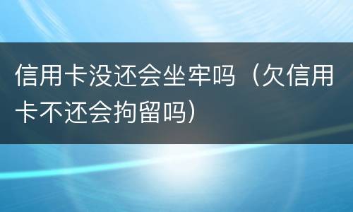 信用卡没还会坐牢吗（欠信用卡不还会拘留吗）