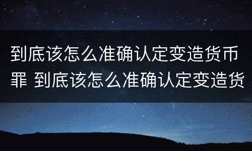 到底该怎么准确认定变造货币罪 到底该怎么准确认定变造货币罪行