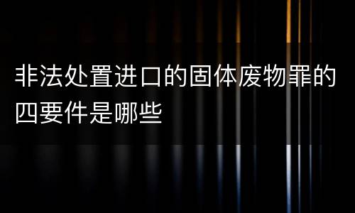 非法处置进口的固体废物罪的四要件是哪些