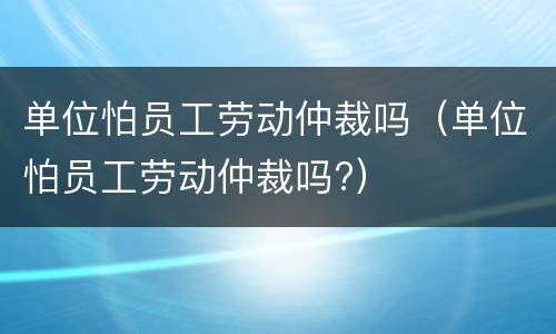 单位怕员工劳动仲裁吗（单位怕员工劳动仲裁吗?）