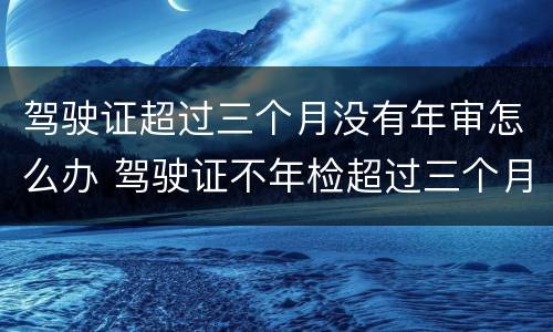 驾驶证超过三个月没有年审怎么办 驾驶证不年检超过三个月有没有事?