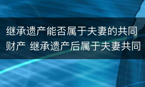 继承遗产能否属于夫妻的共同财产 继承遗产后属于夫妻共同财产吗