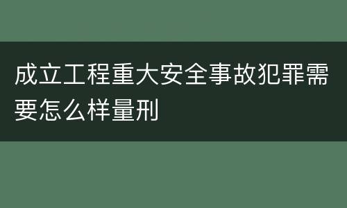 成立工程重大安全事故犯罪需要怎么样量刑